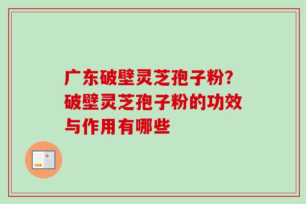 广东破壁灵芝孢子粉？破壁灵芝孢子粉的功效与作用有哪些