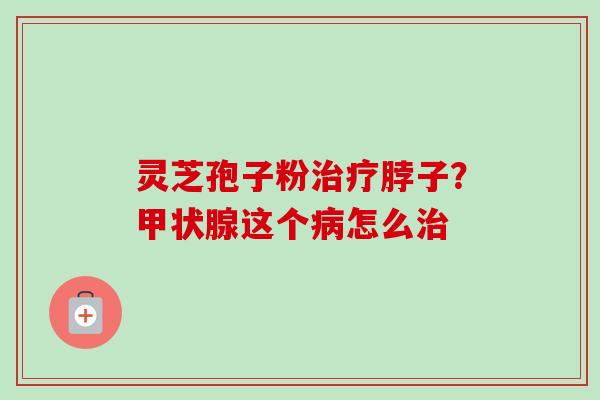 灵芝孢子粉治疗脖子？甲状腺这个病怎么治