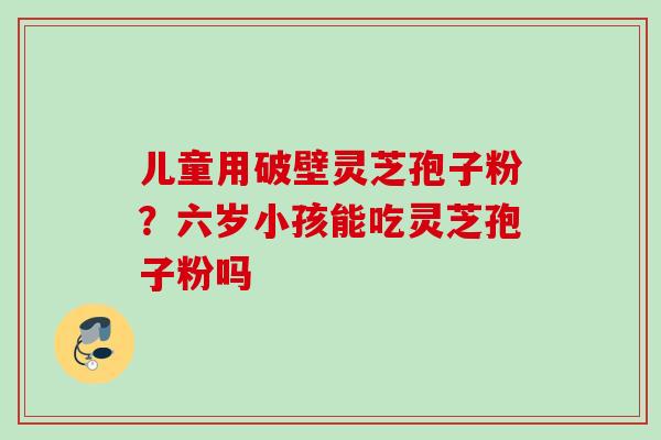 儿童用破壁灵芝孢子粉？六岁小孩能吃灵芝孢子粉吗