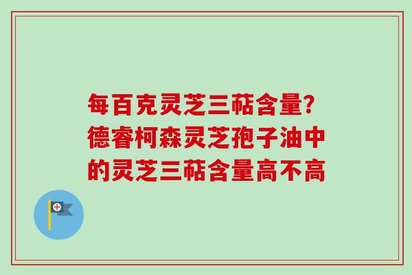 每百克灵芝三萜含量？德睿柯森灵芝孢子油中的灵芝三萜含量高不高