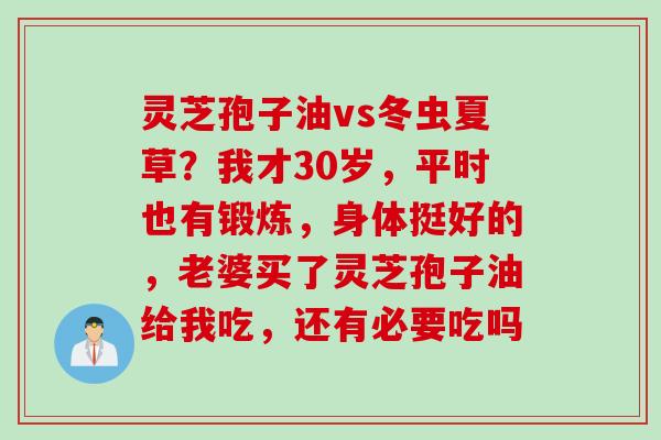 灵芝孢子油vs冬虫夏草？我才30岁，平时也有锻炼，身体挺好的，老婆买了灵芝孢子油给我吃，还有必要吃吗