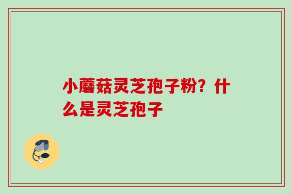 小蘑菇灵芝孢子粉?什么是灵芝孢子