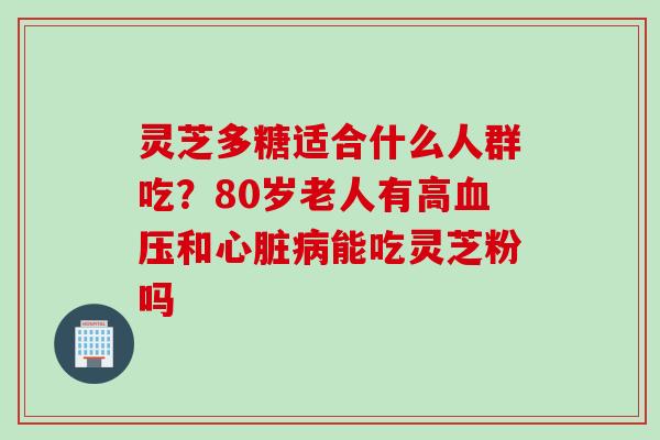灵芝多糖适合什么人群吃？80岁老人有高血压和心脏病能吃灵芝粉吗