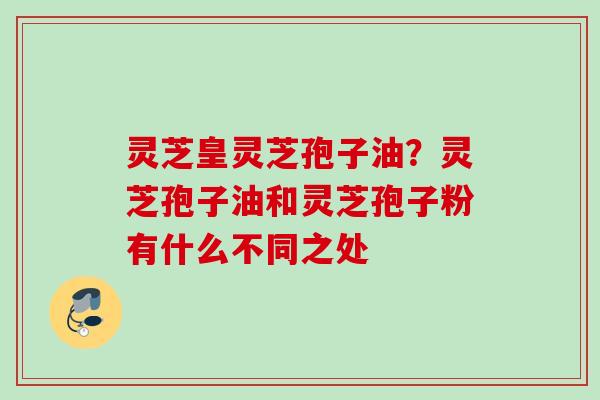 灵芝皇灵芝孢子油？灵芝孢子油和灵芝孢子粉有什么不同之处
