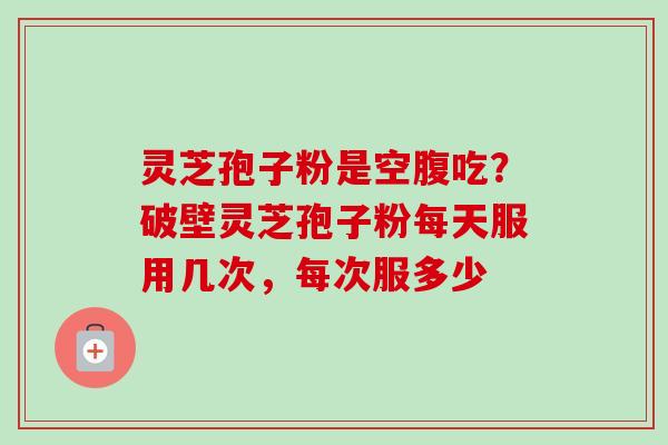 灵芝孢子粉是空腹吃？破壁灵芝孢子粉每天服用几次，每次服多少