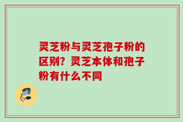 灵芝粉与灵芝孢子粉的区别？灵芝本体和孢子粉有什么不同
