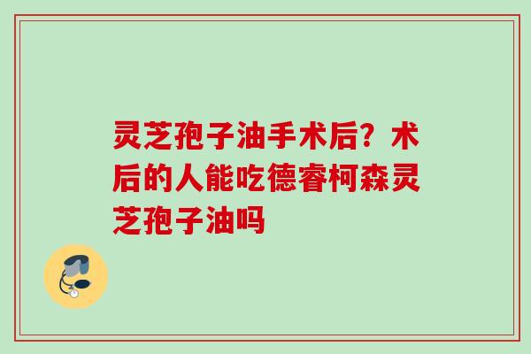 灵芝孢子油手术后？术后的人能吃德睿柯森灵芝孢子油吗