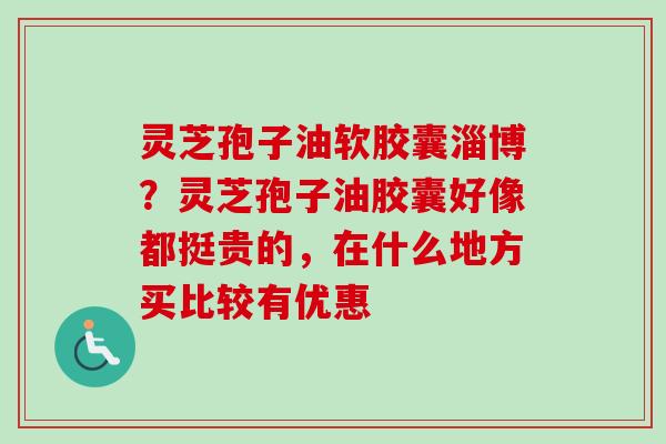 灵芝孢子油软胶囊淄博？灵芝孢子油胶囊好像都挺贵的，在什么地方买比较有优惠