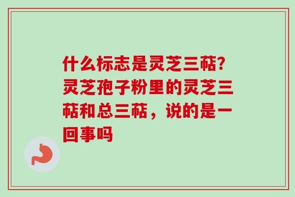 什么标志是灵芝三萜？灵芝孢子粉里的灵芝三萜和总三萜，说的是一回事吗