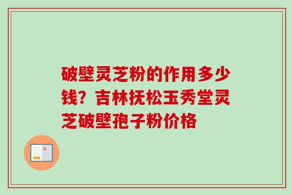 破壁灵芝粉的作用多少钱？吉林抚松玉秀堂灵芝破壁孢子粉价格