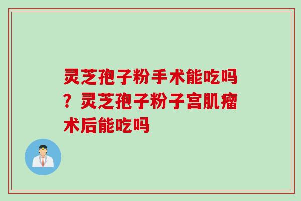 灵芝孢子粉手术能吃吗？灵芝孢子粉子宫肌瘤术后能吃吗