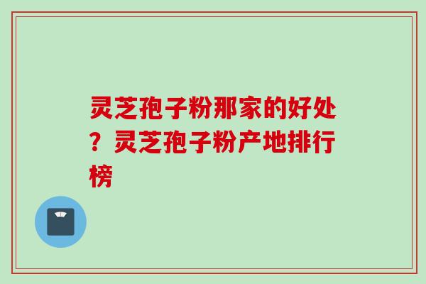 灵芝孢子粉那家的好处？灵芝孢子粉产地排行榜