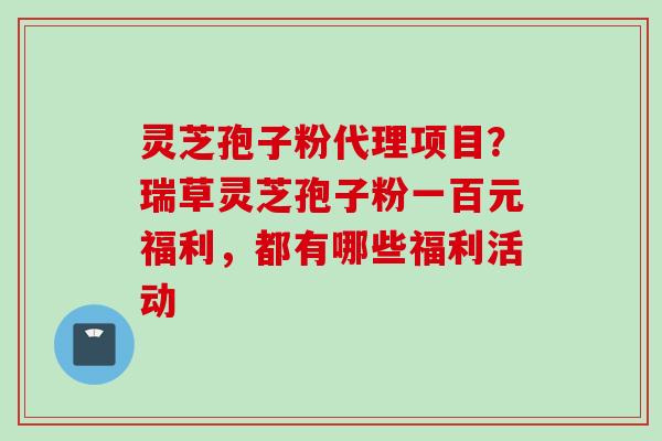 灵芝孢子粉代理项目？瑞草灵芝孢子粉一百元福利，都有哪些福利活动