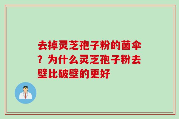 去掉灵芝孢子粉的菌伞？为什么灵芝孢子粉去壁比破壁的更好
