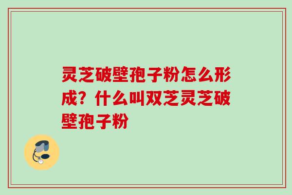 灵芝破壁孢子粉怎么形成？什么叫双芝灵芝破壁孢子粉