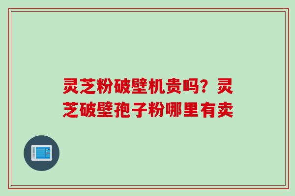 灵芝粉破壁机贵吗？灵芝破壁孢子粉哪里有卖