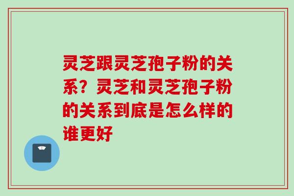 灵芝跟灵芝孢子粉的关系？灵芝和灵芝孢子粉的关系到底是怎么样的谁更好