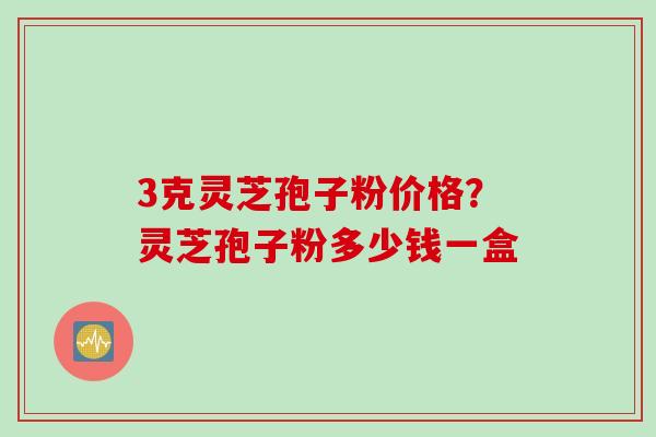 3克灵芝孢子粉价格？灵芝孢子粉多少钱一盒