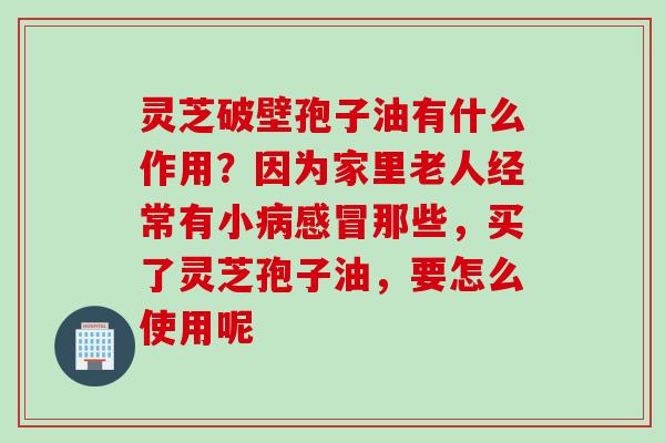 灵芝破壁孢子油有什么作用？因为家里老人经常有小病感冒那些，买了灵芝孢子油，要怎么使用呢