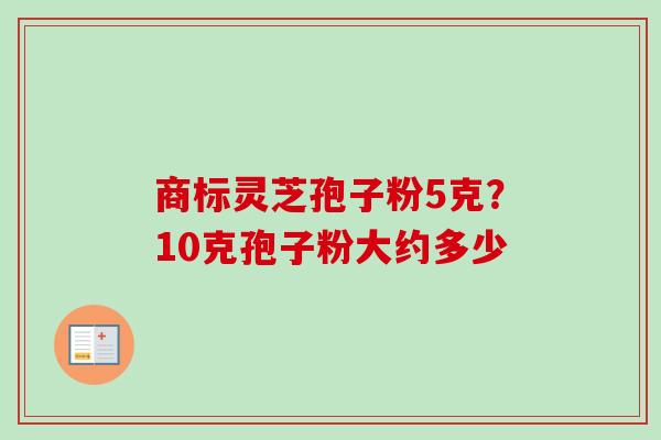 商标灵芝孢子粉5克?10克孢子粉大约多少