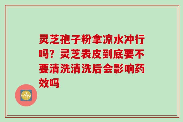 灵芝孢子粉拿凉水冲行吗？灵芝表皮到底要不要清洗清洗后会影响药效吗
