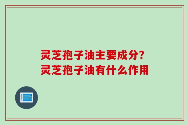 灵芝孢子油主要成分？灵芝孢子油有什么作用