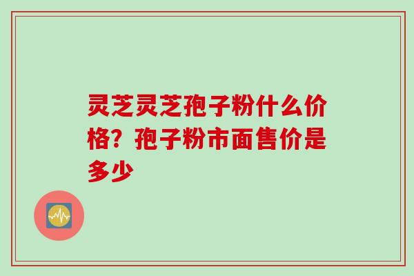 灵芝灵芝孢子粉什么价格？孢子粉市面售价是多少