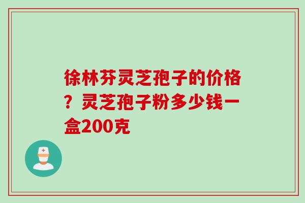 徐林芬灵芝孢子的价格？灵芝孢子粉多少钱一盒200克
