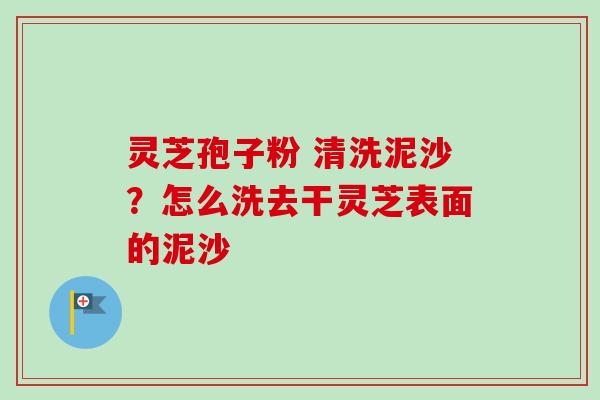 灵芝孢子粉 清洗泥沙？怎么洗去干灵芝表面的泥沙