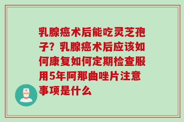 乳腺癌术后能吃灵芝孢子？乳腺癌术后应该如何康复如何定期检查服用5年阿那曲唑片注意事项是什么