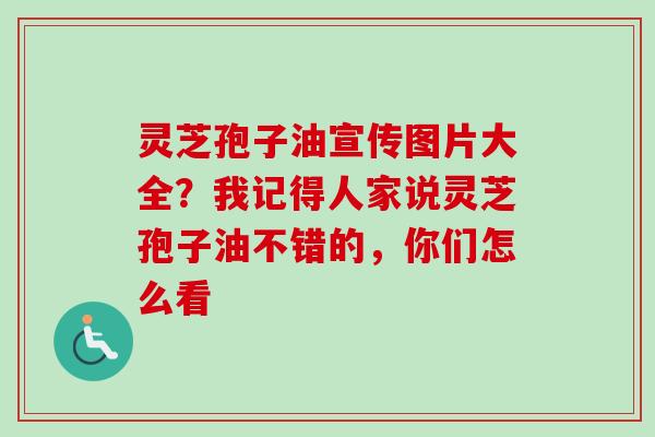灵芝孢子油宣传图片大全？我记得人家说灵芝孢子油不错的，你们怎么看