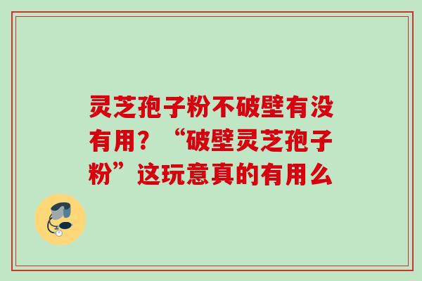 灵芝孢子粉不破壁有没有用？“破壁灵芝孢子粉”这玩意真的有用么