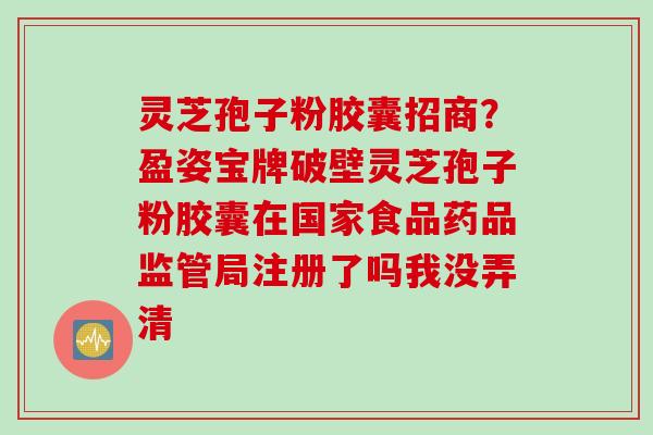灵芝孢子粉胶囊招商？盈姿宝牌破壁灵芝孢子粉胶囊在国家食品药品监管局注册了吗我没弄清