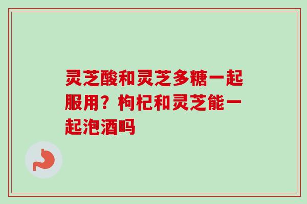 灵芝酸和灵芝多糖一起服用？枸杞和灵芝能一起泡酒吗