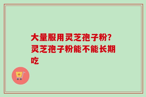 大量服用灵芝孢子粉？灵芝孢子粉能不能长期吃