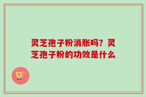 灵芝孢子粉消胀吗？灵芝孢子粉的功效是什么