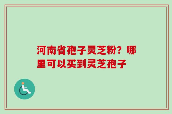 河南省孢子灵芝粉？哪里可以买到灵芝孢子