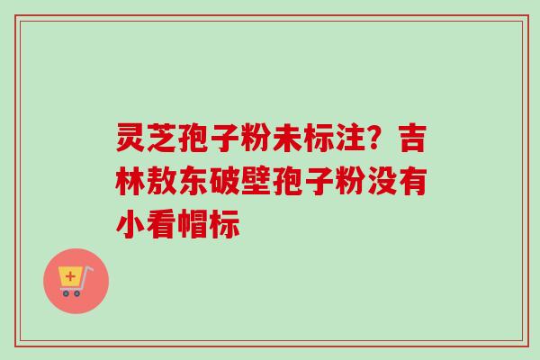 灵芝孢子粉未标注？吉林敖东破壁孢子粉没有小看帽标