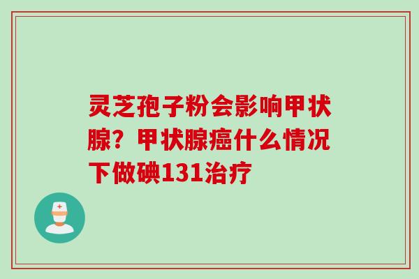 灵芝孢子粉会影响甲状腺？甲状腺癌什么情况下做碘131治疗
