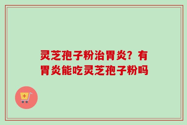 灵芝孢子粉治胃炎？有胃炎能吃灵芝孢子粉吗
