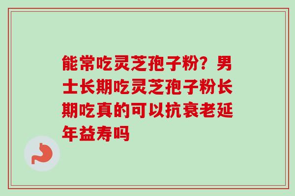能常吃灵芝孢子粉？男士长期吃灵芝孢子粉长期吃真的可以抗衰老延年益寿吗