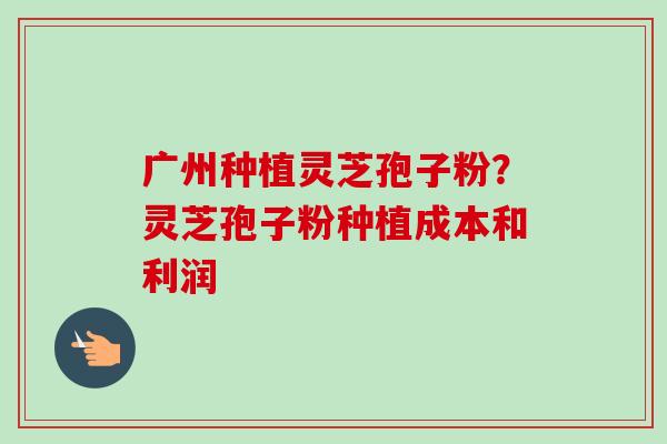 广州种植灵芝孢子粉？灵芝孢子粉种植成本和利润