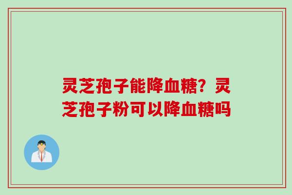 灵芝孢子能降血糖？灵芝孢子粉可以降血糖吗