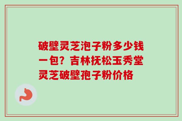 破壁灵芝泡子粉多少钱一包？吉林抚松玉秀堂灵芝破壁孢子粉价格