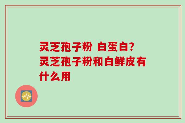 灵芝孢子粉 白蛋白？灵芝孢子粉和白鲜皮有什么用