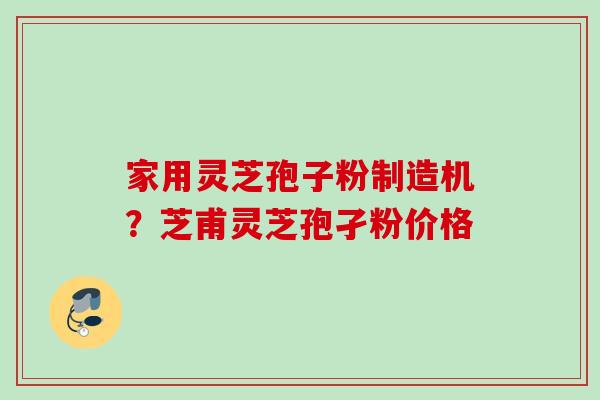 家用灵芝孢子粉制造机？芝甫灵芝孢孑粉价格