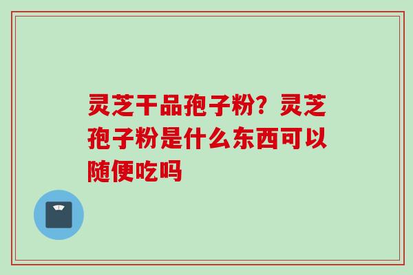 灵芝干品孢子粉？灵芝孢子粉是什么东西可以随便吃吗
