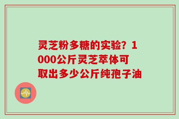 灵芝粉多糖的实验？1000公斤灵芝萃体可取出多少公斤纯孢子油