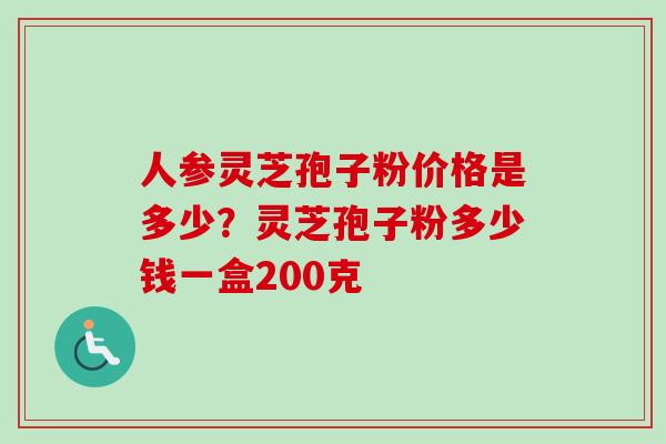 人参灵芝孢子粉价格是多少?灵芝孢子粉多少钱一盒200克 人参灵芝孢子粉价格是多少?灵芝孢子粉多少钱一盒200克