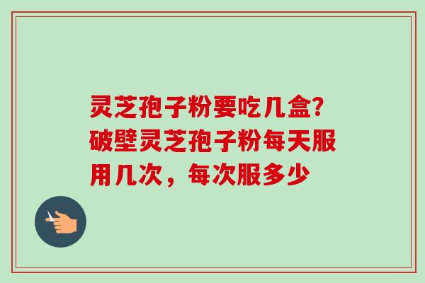 灵芝孢子粉要吃几盒?破壁灵芝孢子粉每天服用几次,每次服多少 灵芝孢子粉要吃几盒?破壁灵芝孢子粉每天服用几次,每次服多少